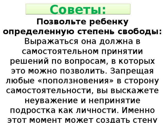 Советы: Позвольте ребенку определенную степень свободы: Выражаться она должна в самостоятельном принятии решений по вопросам, в которых это можно позволить. Запрещая любые «поползновения» в сторону самостоятельности, вы выскажете неуважение и непринятие подростка как личности. Именно этот момент может создать стену между вами.  