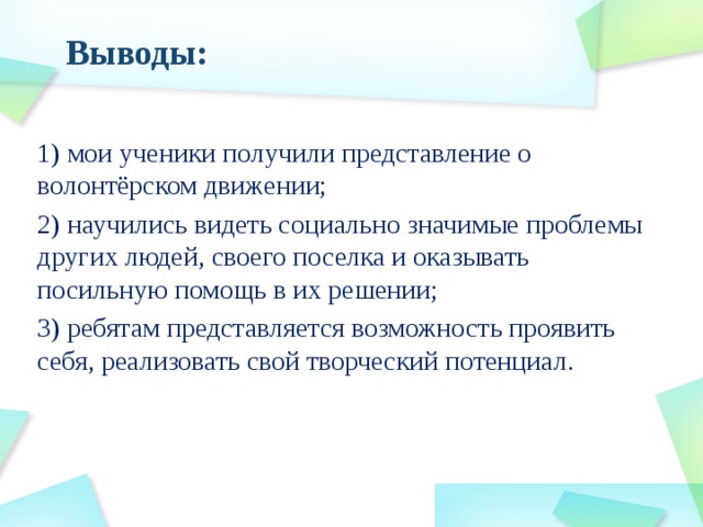 Выводы: 1) мои ученики получили представление о волонтёрском движении; 2) научились видеть социально значимые проблемы других людей, своего поселка и оказывать посильную помощь в их решении; 3) ребятам представляется возможность проявить себя, реализовать свой творческий потенциал. 