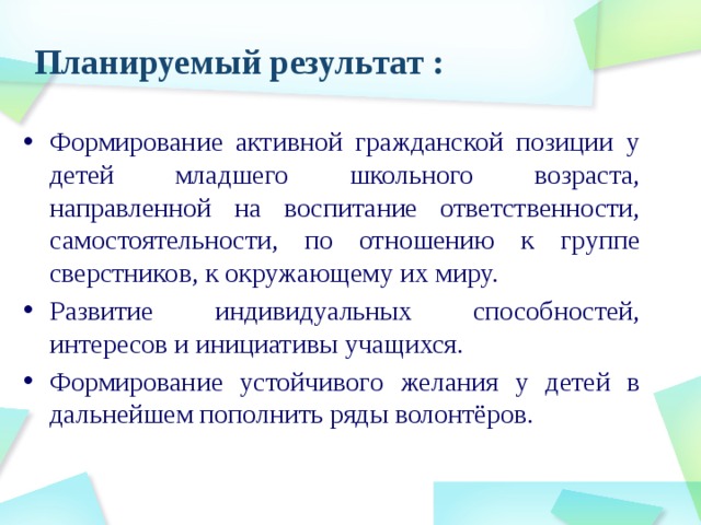 Планируемый результат : Формирование активной гражданской позиции у детей младшего школьного возраста, направленной на воспитание ответственности, самостоятельности, по отношению к группе сверстников, к окружающему их миру. Развитие индивидуальных способностей, интересов и инициативы учащихся. Формирование устойчивого желания у детей в дальнейшем пополнить ряды волонтёров. 