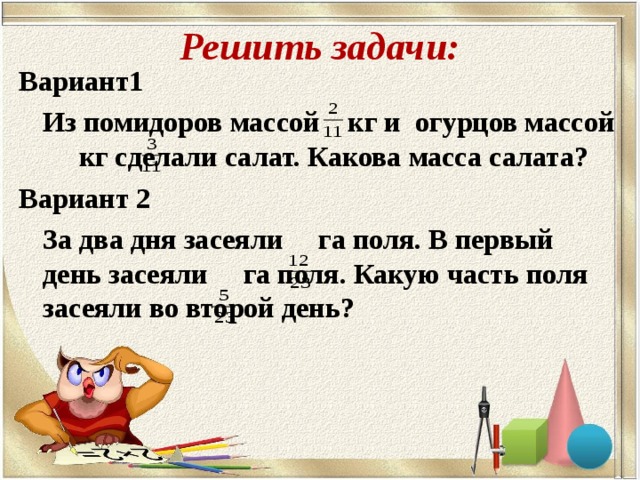 Решить задачи: Вариант1   Из помидоров массой кг и огурцов массой  кг сделали салат. Какова масса салата? Вариант 2   За два дня засеяли га поля. В первый день засеяли га поля. Какую часть поля засеяли во второй день?