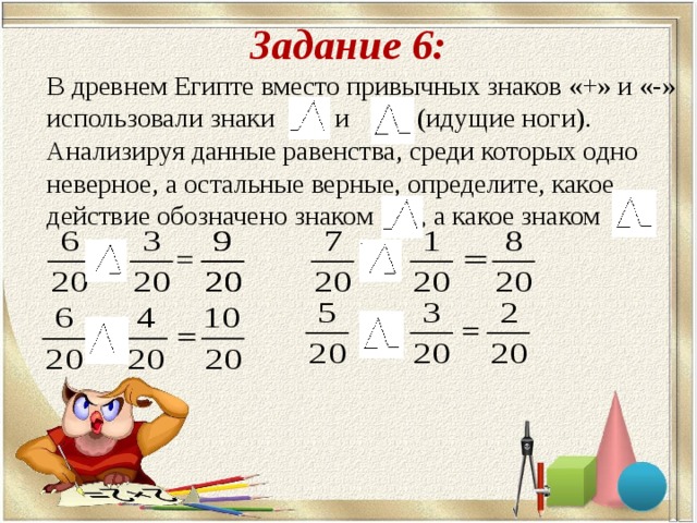 Задание 6:  В древнем Египте вместо привычных знаков «+» и «-» использовали знаки и (идущие ноги). Анализируя данные равенства, среди которых одно неверное, а остальные верные, определите, какое действие обозначено знаком , а какое знаком