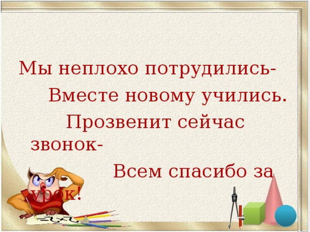 Мы неплохо потрудились-  Вместе новому учились.  Прозвенит сейчас звонок-  Всем спасибо за урок!