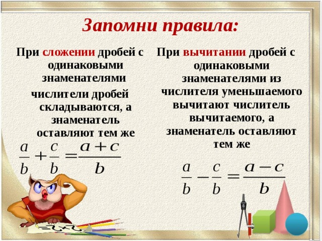 Запомни правила: При сложении дробей с одинаковыми знаменателями числители дробей складываются, а знаменатель оставляют тем же   При вычитании дробей с одинаковыми знаменателями из числителя уменьшаемого вычитают числитель вычитаемого, а знаменатель оставляют тем же