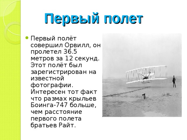 Первый полет Первый полёт совершил Орвилл, он пролетел 36.5 метров за 12 секунд. Этот полёт был зарегистрирован на известной фотографии. Интересен тот факт что размах крыльев Боинга-747 больше, чем расстояние первого полета братьев Райт. 
