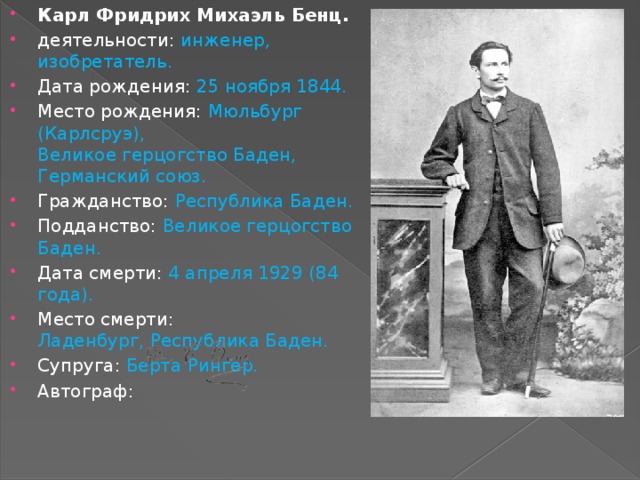 Карл Фридрих Михаэль Бенц. деятельности: инженер, изобретатель. Дата рождения: 25 ноября 1844. Место рождения: Мюльбург (Карлсруэ),  Великое герцогство Баден, Германский союз. Гражданство: Республика Баден. Подданство: Великое герцогство Баден. Дата смерти: 4 апреля 1929 (84 года). Место смерти: Ладенбург, Республика Баден. Супруга: Берта Рингер. Автограф: 