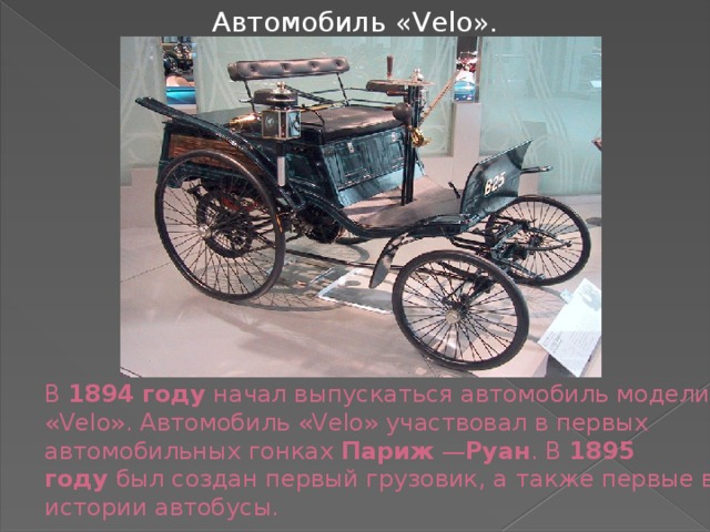 Автомобиль «Velo». В  1894 году  начал выпускаться автомобиль модели «Velo». Автомобиль «Velo» участвовал в первых автомобильных гонках  Париж  — Руан . В  1895 году  был создан первый грузовик, а также первые в истории автобусы. 