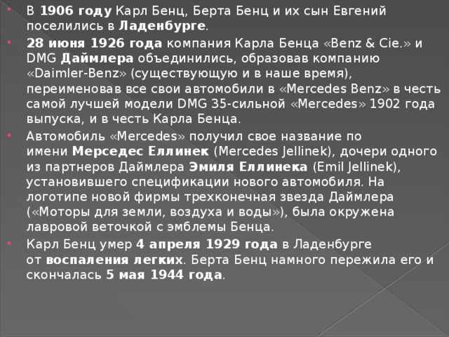 В  1906 году  Карл Бенц, Берта Бенц и их сын Евгений поселились в  Ладенбурге . 28 июня 1926 года  компания Карла Бенца «Benz & Cie.» и DMG  Даймлера  объединились, образовав компанию «Daimler-Benz» (существующую и в наше время), переименовав все свои автомобили в «Mercedes Benz» в честь самой лучшей модели DMG 35-сильной «Mercedes» 1902 года выпуска, и в честь Карла Бенца. Автомобиль «Mercedes» получил свое название по имени  Мерседес Еллинек (Mercedes Jellinek), дочери одного из партнеров Даймлера  Эмиля Еллинека  (Emil Jellinek), установившего спецификации нового автомобиля. На логотипе новой фирмы трехконечная звезда Даймлера («Моторы для земли, воздуха и воды»), была окружена лавровой веточкой с эмблемы Бенца. Карл Бенц умер  4 апреля 1929 года  в Ладенбурге от  воспаления легких . Берта Бенц намного пережила его и скончалась  5 мая 1944 года .  