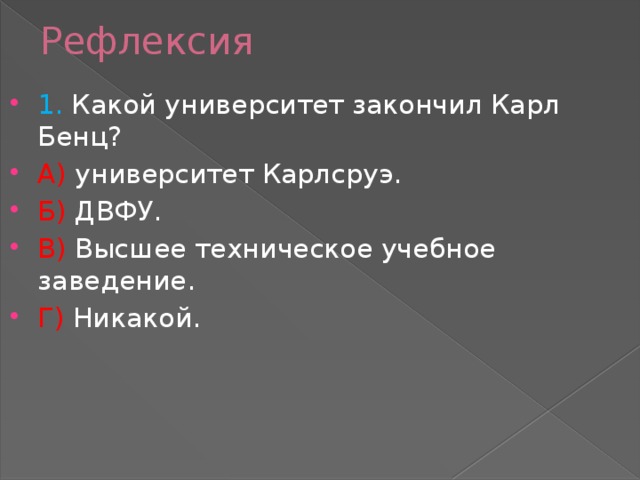 Рефлексия 1. Какой университет закончил Карл Бенц? А) университет Карлсруэ. Б) ДВФУ. В) Высшее техническое учебное заведение. Г) Никакой. 