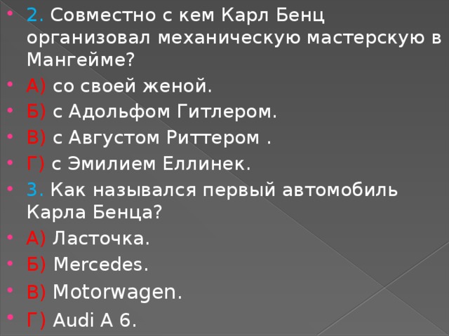 2. Совместно с кем Карл Бенц организовал механическую мастерскую в Мангейме? А) со своей женой. Б) с Адольфом Гитлером. В) с Августом Риттером . Г) с Эмилием Еллинек.  3. Как назывался первый автомобиль Карла Бенца? А) Ласточка. Б)  Mercedes. В) Motorwagen. Г) Audi A 6. 