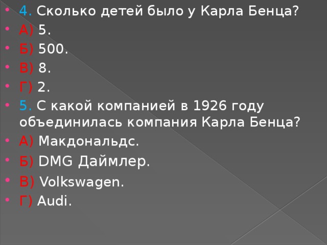 4. Сколько детей было у Карла Бенца? А) 5. Б) 500. В) 8. Г) 2. 5. С какой компанией в 1926 году объединилась компания Карла Бенца? А) Макдональдс. Б) DMG Даймлер. В)   Volkswagen. Г) Audi. 