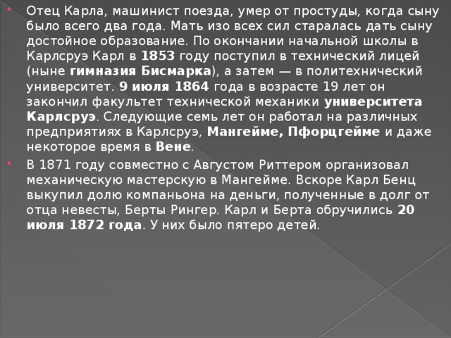 Отец Карла, машинист поезда, умер от простуды, когда сыну было всего два года. Мать изо всех сил старалась дать сыну достойное образование. По окончании начальной школы в Карлсруэ Карл в  1853 году поступил в технический лицей (ныне  гимназия Бисмарка ), а затем — в политехнический университет.  9 июля 1864 года в возрасте 19 лет он закончил факультет технической механики  университета Карлсруэ . Следующие семь лет он работал на различных предприятиях в Карлсруэ,  Мангейме, Пфорцгейме  и даже некоторое время в  Вене . В 1871 году совместно с Августом Риттером организовал механическую мастерскую в Мангейме. Вскоре Карл Бенц выкупил долю компаньона на деньги, полученные в долг от отца невесты, Берты Рингер. Карл и Берта обручились  20 июля 1872 года . У них было пятеро детей. 