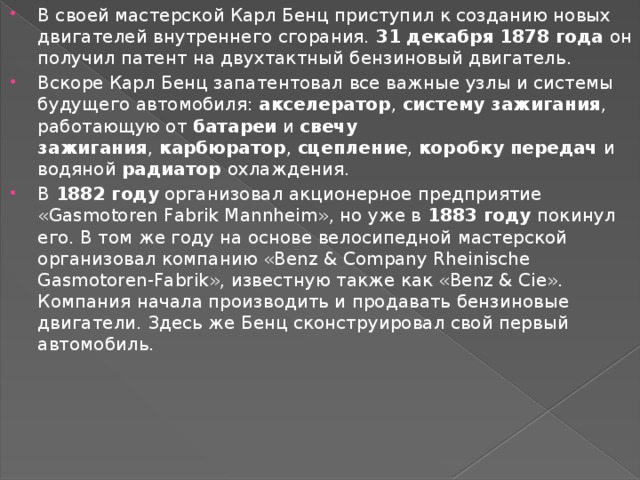 В своей мастерской Карл Бенц приступил к созданию новых двигателей внутреннего сгорания.  31 декабря 1878 года  он получил патент на двухтактный бензиновый двигатель. Вскоре Карл Бенц запатентовал все важные узлы и системы будущего автомобиля:  акселератор ,  систему зажигания , работающую от  батареи  и  свечу зажигания ,  карбюратор ,  сцепление ,  коробку  передач и водяной  радиатор  охлаждения. В  1882 году  организовал акционерное предприятие «Gasmotoren Fabrik Mannheim», но уже в  1883 году  покинул его. В том же году на основе велосипедной мастерской организовал компанию «Benz & Company Rheinische Gasmotoren-Fabrik», известную также как «Benz & Cie». Компания начала производить и продавать бензиновые двигатели. Здесь же Бенц сконструировал свой первый автомобиль. 