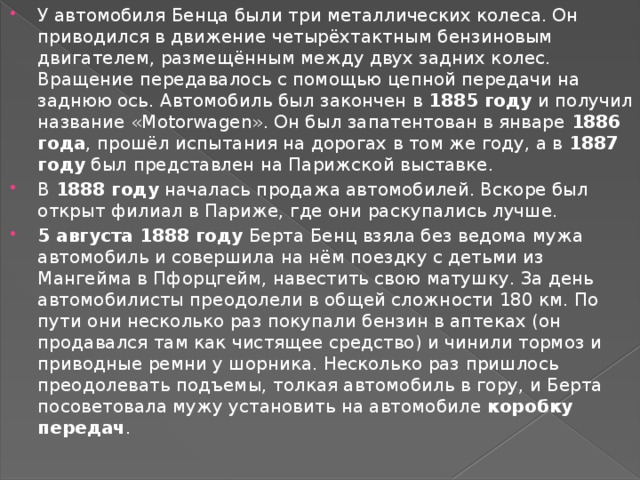 У автомобиля Бенца были три металлических колеса. Он приводился в движение четырёхтактным бензиновым двигателем, размещённым между двух задних колес. Вращение передавалось с помощью цепной передачи на заднюю ось. Автомобиль был закончен в  1885 году  и получил название «Motorwagen». Он был запатентован в январе  1886 года , прошёл испытания на дорогах в том же году, а в  1887 году  был представлен на Парижской выставке. В  1888 году  началась продажа автомобилей. Вскоре был открыт филиал в Париже, где они раскупались лучше. 5 августа 1888 году  Берта Бенц взяла без ведома мужа автомобиль и совершила на нём поездку с детьми из Мангейма в Пфорцгейм, навестить свою матушку. За день автомобилисты преодолели в общей сложности 180 км. По пути они несколько раз покупали бензин в аптеках (он продавался там как чистящее средство) и чинили тормоз и приводные ремни у шорника. Несколько раз пришлось преодолевать подъемы, толкая автомобиль в гору, и Берта посоветовала мужу установить на автомобиле  коробку передач . 