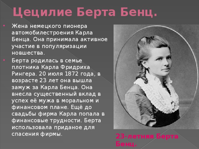 Цецилие Берта Бенц. Жена немецкого пионера автомобилестроения Карла Бенца. Она принимала активное участие в популяризации новшества. Берта родилась в семье плотника Карла Фридриха Рингера. 20 июля 1872 года, в возрасте 23 лет она вышла замуж за Карла Бенца. Она внесла существенный вклад в успех её мужа в моральном и финансовом плане. Ещё до свадьбы фирма Карла попала в финансовые трудности. Берта использовала приданое для спасения фирмы. 23-летняя Берта Бенц. 