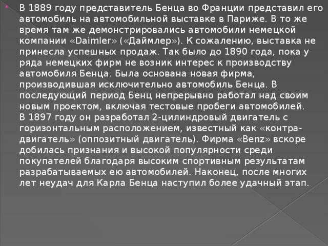 В 1889 году представитель Бенца во Франции представил его автомобиль на автомобильной выставке в Париже. В то же время там же демонстрировались автомобили немецкой компании «Daimler» («Даймлер»). К сожалению, выставка не принесла успешных продаж. Так было до 1890 года, пока у ряда немецких фирм не возник интерес к производству автомобиля Бенца. Была основана новая фирма, производившая исключительно автомобиль Бенца. В последующий период Бенц непрерывно работал над своим новым проектом, включая тестовые пробеги автомобилей. В 1897 году он разработал 2-цилиндровый двигатель с горизонтальным расположением, известный как «контра-двигатель» (оппозитный двигатель). Фирма «Benz» вскоре добилась признания и высокой популярности среди покупателей благодаря высоким спортивным результатам разрабатываемых ею автомобилей. Наконец, после многих лет неудач для Карла Бенца наступил более удачный этап. 