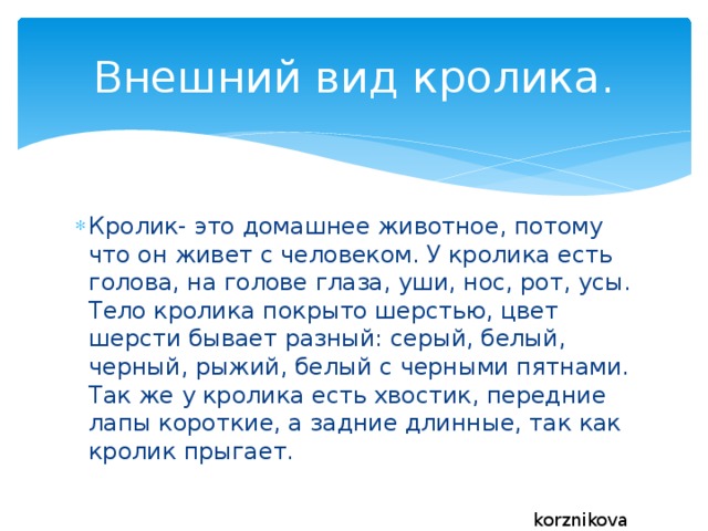 Внешний вид кролика. Кролик- это домашнее животное, потому что он живет с человеком. У кролика есть голова, на голове глаза, уши, нос, рот, усы. Тело кролика покрыто шерстью, цвет шерсти бывает разный: серый, белый, черный, рыжий, белый с черными пятнами. Так же у кролика есть хвостик, передние лапы короткие, а задние длинные, так как кролик прыгает. korznikova 