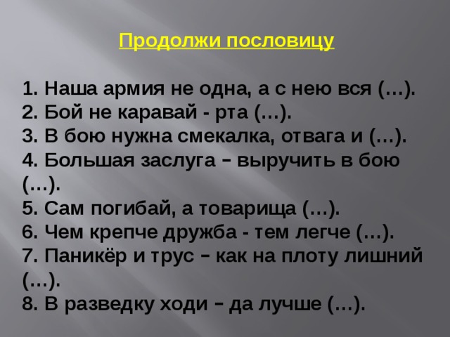 Продолжи пословицу 1. Наша армия не одна, а с нею вся (…). 2. Бой не каравай - рта (…). 3. В бою нужна смекалка, отвага и (…). 4. Большая заслуга – выручить в бою (…). 5. Сам погибай, а товарища (…). 6. Чем крепче дружба - тем легче (…). 7. Паникёр и трус – как на плоту лишний (…). 8. В разведку ходи – да лучше (…). 