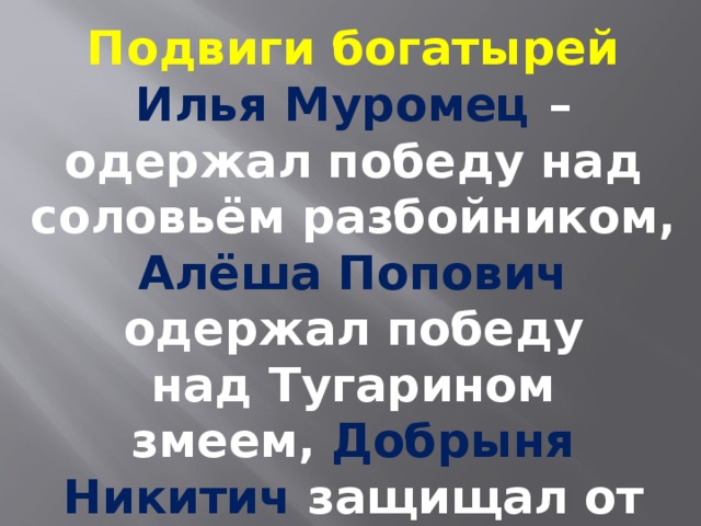 Подвиги богатырей Илья Муромец – одержал победу над соловьём разбойником, Алёша Попович одержал победу над Тугарином змеем,   Добрыня Никитич защищал от монголо- татарского иго. 