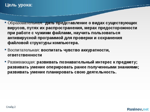 Цель урока: Образовательная: дать представление о видах существующих вирусов, путях их распространения, мерах предосторожности при работе с чужими файлами, научить пользоваться антивирусной программой для проверки и сохранения файловой структуры компьютера. Воспитательная: воспитать чувство аккуратности, ответственности Развивающая: развивать познавательный интерес к предмету; развивать умение оперировать ранее полученными знаниями; развивать умение планировать свою деятельность. Слайд   