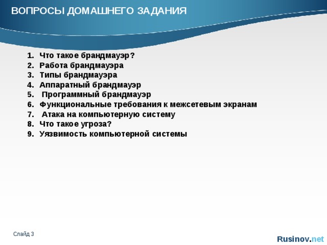 ВОПРОСЫ ДОМАШНЕГО ЗАДАНИЯ   Что такое брандмауэр? Работа брандмауэра Типы брандмауэра Аппаратный брандмауэр  Программный брандмауэр Функциональные требования к межсетевым экранам  Атака на компьютерную систему Что такое угроза? Уязвимость компьютерной системы Слайд    