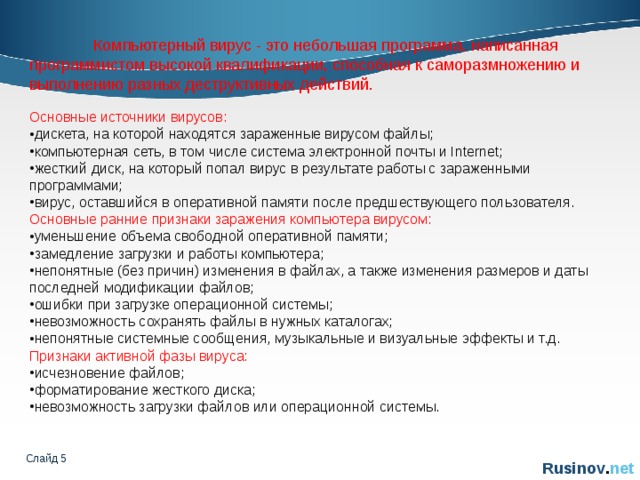  Компьютерный вирус - это небольшая программа, написанная программистом высокой квалификации, способная к саморазмножению и выполнению разных деструктивных действий. Основные источники вирусов: дискета, на которой находятся зараженные вирусом файлы; компьютерная сеть, в том числе система электронной почты и Internet; жесткий диск, на который попал вирус в результате работы с зараженными программами; вирус, оставшийся в оперативной памяти после предшествующего пользователя. Основные ранние признаки заражения компьютера вирусом: уменьшение объема свободной оперативной памяти; замедление загрузки и работы компьютера; непонятные (без причин) изменения в файлах, а также изменения размеров и даты последней модификации файлов; ошибки при загрузке операционной системы; невозможность сохранять файлы в нужных каталогах; непонятные системные сообщения, музыкальные и визуальные эффекты и т.д. Признаки активной фазы вируса: исчезновение файлов; форматирование жесткого диска; невозможность загрузки файлов или операционной системы. Слайд    