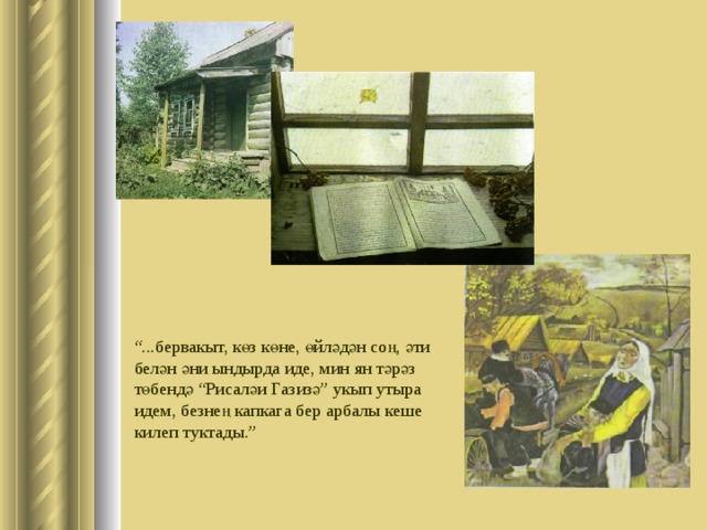 “ . бервакыт, көз көне, өйләдән соң, әти белән әни ындырда иде, мин ян тәрәз төбендә “Рисаләи Газизә” укып утыра идем, безнең капкага бер арбалы кеше килеп туктады.” 