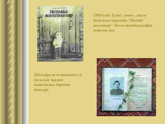 1909 елда Тукай үзенең үткән балалыгы турында “Исемдә калганнар” дигән автобиографик повест ь яза . Шагыйр ь исән вакытта ук басылып чыккан повест ь ның беренче битләре. 