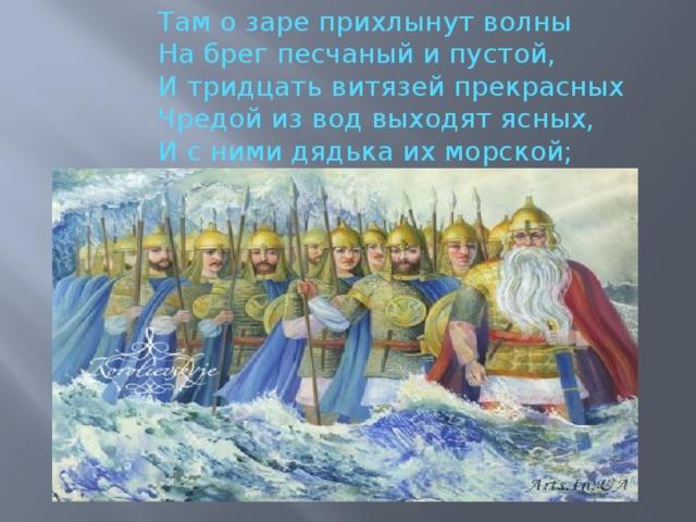 Там о заре прихлынут волны На брег песчаный и пустой, И тридцать витязей прекрасных Чредой из вод выходят ясных, И с ними дядька их морской; 