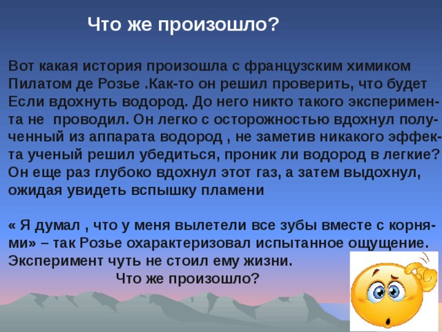 Что же произошло? Вот какая история произошла с французским химиком Пилатом де Розье .Как-то он решил проверить, что будет Если вдохнуть водород. До него никто такого эксперимен- та не проводил. Он легко с осторожностью вдохнул полу- ченный из аппарата водород , не заметив никакого эффек- та ученый решил убедиться, проник ли водород в легкие? Он еще раз глубоко вдохнул этот газ, а затем выдохнул, ожидая увидеть вспышку пламени  « Я думал , что у меня вылетели все зубы вместе с корня- ми» – так Розье охарактеризовал испытанное ощущение. Эксперимент чуть не стоил ему жизни.  Что же произошло?