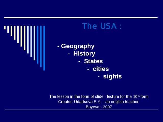 The USA :        - Geography  - History  - States  - cities  - sights   The lesson in the form of slide - lecture for the 10 th form Creator: Udartseva E.Y. – an english teacher Bayevo - 2007 