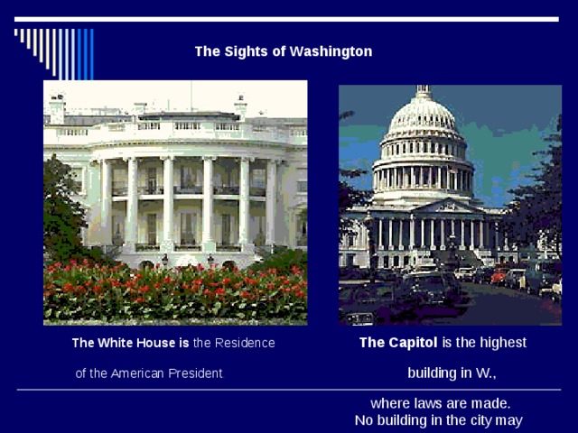 The Sights of Washington The White House is the Residence  The Capitol is the highest  of the American President .  building in W.,  where laws are made.  No building in the city may  be more than 40 meters high.     