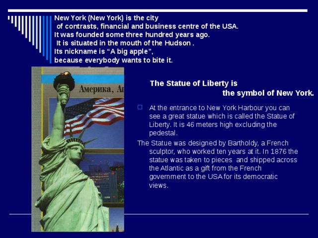 New York  (New York) is the city  of contrasts, financial and business centre of the USA. It was founded some three hundred years ago.  It is situated in the mouth of the Hudson .  Its nickname is “A big apple”, because everybody wants to bite it. The Statue of Liberty is  the symbol of New York. At the entrance to New York Harbour you can see a great statue which is called the Statue of Liberty. It is 46 meters high excluding the pedestal. The Statue was designed by Bartholdy, a French sculptor, who worked ten years at it. In 1876 the statue was taken to pieces and shipped across the Atlantic as a gift from the French government to the USA for its democratic views. 