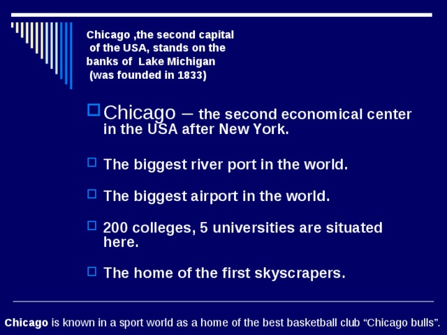 Chicago ,the second capital  of the USA, stands on the  banks of Lake Michigan  (was founded in 1833) Chicago – the second economical center in the USA after New York.   The biggest river port in the world.   The biggest airport in the world.   200 colleges, 5 universities are situated here.   The home of the first skyscrapers.   Chicago is known in a sport world as a home of the best basketball club “Chicago bulls”. 