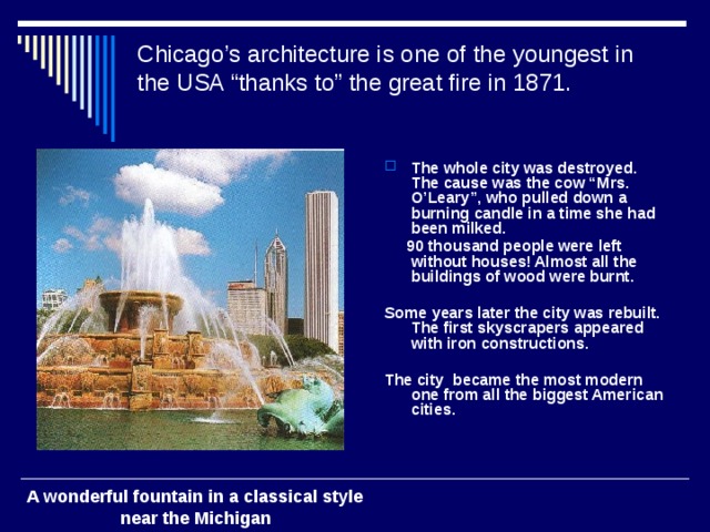 Chicago’s architecture is one of the youngest in the USA “thanks to” the great fire in 1871.    The whole city was destroyed. The cause was the cow “Mrs. O’Leary”, who pulled down a burning candle in a time she had been milked.  90 thousand people were left without houses! Almost all the buildings of wood were burnt.  Some years later the city was rebuilt. The first skyscrapers appeared with iron constructions.  The city became the most modern one from all the biggest American cities. A wonderful fountain in a classical style  near the Michigan 