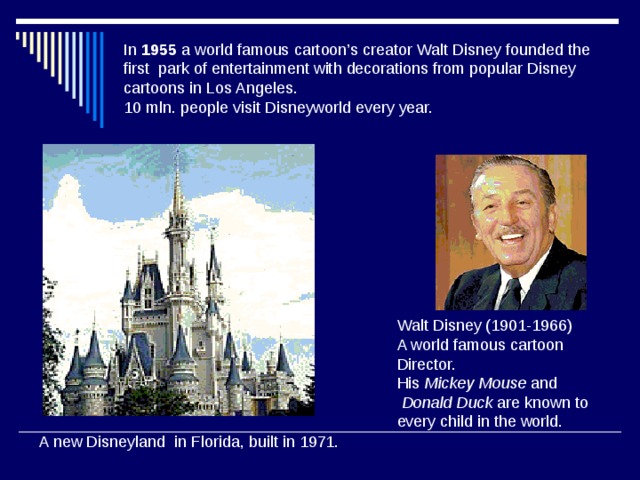 In 1955 a world famous cartoon’s creator Walt Disney founded the first park of entertainment with decorations from popular Disney cartoons in Los Angeles.  10 mln. people visit Disneyworld every year. Walt Disney (1901-1966) A world famous cartoon Director. His Mickey Mouse and  Donald Duck are known to every child in the world. A new Disneyland in Florida, built in 1971. 