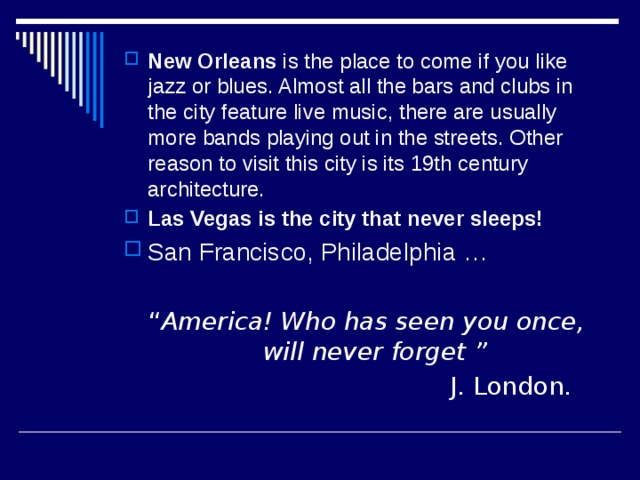 New Orleans is the place to come if you like jazz or blues. Almost all the bars and clubs in the city feature live music, there are usually more bands playing out in the streets. Other reason to visit this city is its 19th century architecture. Las Vegas is the city that never sleeps! San Francisco, Philadelphia …  “ America!  Who has seen you once, will never forget ”  J. London. 