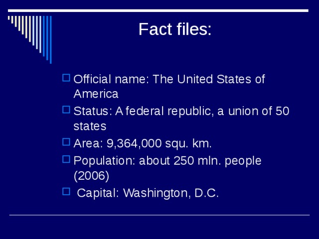  Fact files:   Official name: The United States of America Status: A federal republic, a union of 50 states Area: 9,364,000 squ. km. Population: about 250 mln. people (2006)  Capital: Washington, D.C. 