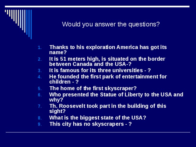 Would you answer the questions? Thanks to his exploration America has got its name? It is 51 meters high, is situated on the border between Canada and the USA-? It is famous for its three universities - ? He founded the first park of entertainment for children - ? The home of the first skyscraper? Who presented the Statue of Liberty to the USA and why? Th. Roosevelt took part in the building of this sight? What is the biggest state of the USA? This city has no skyscrapers - ?      