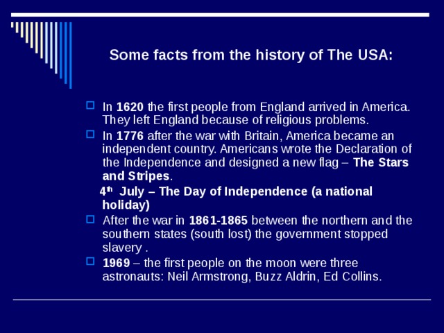 Some facts from the history of The USA: In 1620 the first people from England arrived in America. They left England because of religious problems. In 1776 after the war with Britain, America became an independent country. Americans wrote the Declaration of the Independence and designed a new flag – The Stars  and Stripes .  4 th July – The Day of Independence (a national holiday) After the war in 1861-1865 between the northern and the southern states (south lost) the government stopped slavery . 1969 – the first people on the moon were three astronauts: Neil Armstrong, Buzz Aldrin, Ed Collins. 