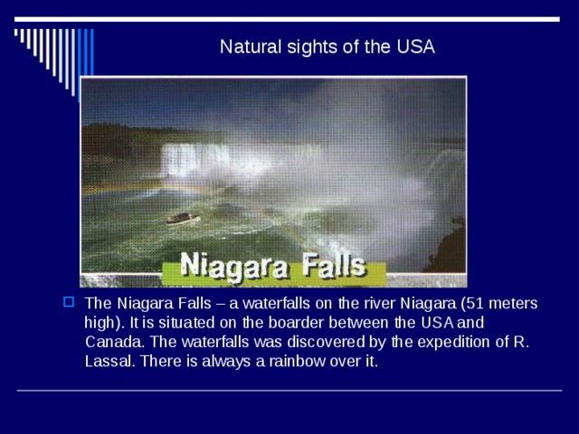 Natural sights of the USA The Niagara Falls – a waterfalls on the river Niagara (51 meters high). It is situated on the boarder between the USA and Canada. The waterfalls was discovered by the expedition of R. Lassal. There is always a rainbow over it. 
