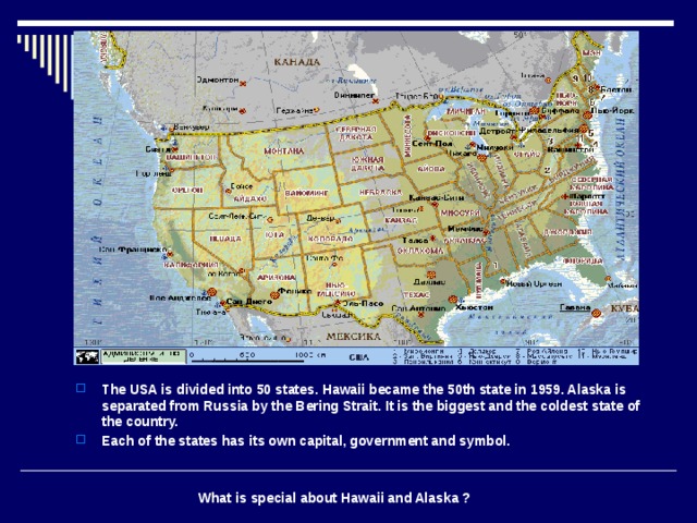 The USA is divided into 50 states. Hawaii became the 50th state in 1959. Alaska is separated from Russia by the Bering Strait. It is the biggest and the coldest state of the country. Each of the states has its own capital, government and symbol.    What is special about Hawaii and Alaska ? 