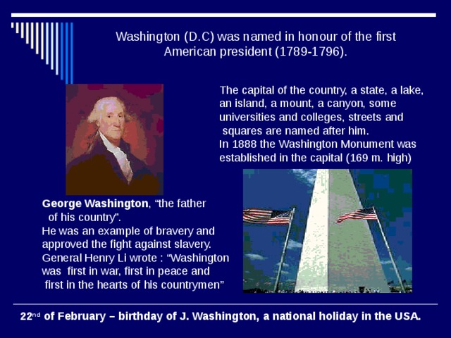 Washington (D.C) was named in honour of the first American president (1789-1796). The capital of the country, a state, a lake, an island, a mount, a canyon, some universities and colleges, streets and  squares are named after him. In 1888 the Washington Monument was established in the capital (169 m. high) George Washington , “the father  of his country”. He was an example of bravery and approved the fight against slavery. General Henry Li wrote : “Washington was first in war, first in peace and  first in the hearts of his countrymen”  22 nd of February – birthday of J. Washington, a national holiday in the USA.  