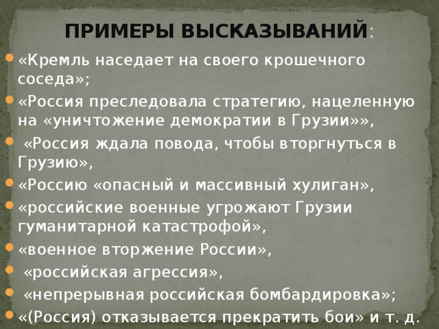 ПРИМЕРЫ ВЫСКАЗЫВАНИЙ : «Кремль наседает на своего крошечного соседа»; «Россия преследовала стратегию, нацеленную на «уничтожение демократии в Грузии»», «Россия ждала повода, чтобы вторгнуться в Грузию», «Россию «опасный и массивный хулиган», «российские военные угрожают Грузии гуманитарной катастрофой», «военное вторжение России», «российская агрессия», «непрерывная российская бомбардировка»; «(Россия) отказывается прекратить бои» и т. д.