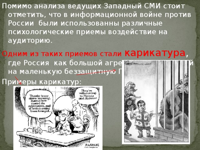 Помимо анализа ведущих Западный СМИ стоит отметить, что в информационной войне против России были использованны различные психологические приемы воздействие на аудиторию. Одним из таких приемов стали карикатура , где Россия как большой агрессор, нападающий на маленькую беззащитную Грузию. Примеры карикатур: