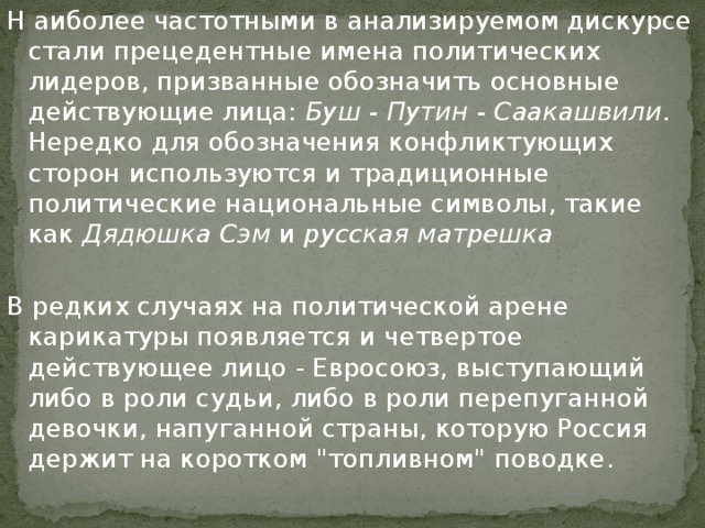 Н аиболее частотными в анализируемом дискурсе стали прецедентные имена политических лидеров, призванные обозначить основные действующие лица: Буш - Путин - Саакашвили . Нередко для обозначения конфликтующих сторон используются и традиционные политические национальные символы, такие как Дядюшка Сэм и русская матрешка В редких случаях на политической арене карикатуры появляется и четвертое действующее лицо - Евросоюз, выступающий либо в роли судьи, либо в роли перепуганной девочки, напуганной страны, которую Россия держит на коротком