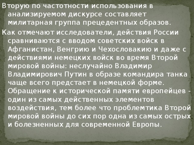 Вторую по частотности использования в анализируемом дискурсе составляет милитарная группа прецедентных образов. Как отмечают исследователи, действия России сравниваются с вводом советских войск в Афганистан, Венгрию и Чехословакию и даже с действиями немецких войск во время Второй мировой войны: неслучайно Владимир Владимирович Путин в образе командира танка чаще всего предстает в немецкой форме. Обращение к исторической памяти европейцев - один из самых действенных элементов воздействия, тем более что проблемтика Второй мировой войны до сих пор одна из самых острых и болезненных для современной Европы.