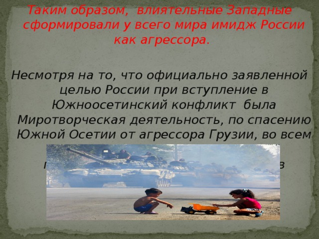 Таким образом, влиятельные Западные сформировали у всего мира имидж России как агрессора. Несмотря на то, что официально заявленной целью России при вступление в Южноосетинский конфликт была Миротворческая деятельность, по спасению Южной Осетии от агрессора Грузии, во всем мире сформировался совершенно противоположный образ участников конфликта.