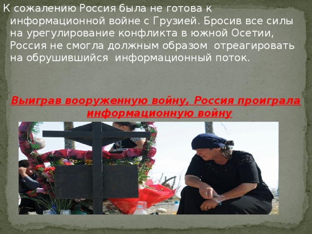 К сожалению Россия была не готова к информационной войне с Грузией. Бросив все силы на урегулирование конфликта в южной Осетии, Россия не смогла должным образом отреагировать на обрушившийся информационный поток. Выиграв вооруженную войну, Россия проиграла информационную войну