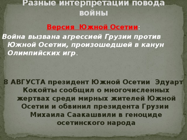 Разные интерпретации повода войны Версия Южной Осетии : Война вызвана агрессией Грузии против Южной Осетии, произошедшей в канун Олимпийских игр . 8 АВГУСТА президент Южной Осетии Эдуарт Кокойты сообщил о многочисленных жертвах среди мирных жителей Южной Осетии и обвинил президента Грузии Михаила Саакашвили в геноциде осетинского народа
