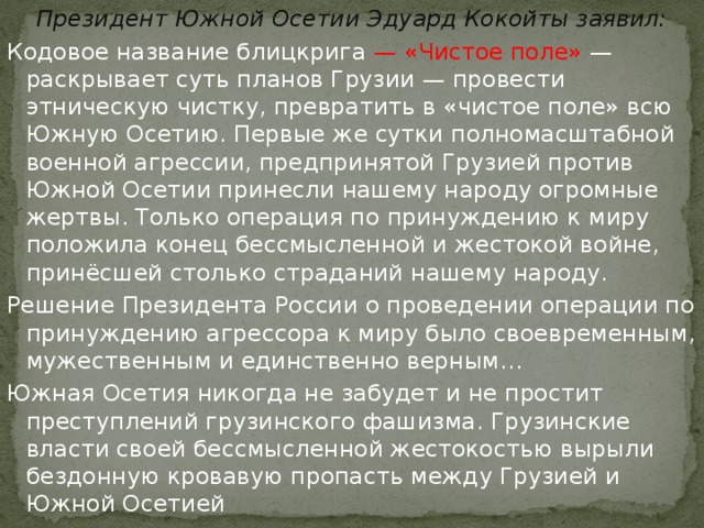 Президент Южной Осетии Эдуард Кокойты заявил: Кодовое название блицкрига — «Чистое поле» — раскрывает суть планов Грузии — провести этническую чистку, превратить в «чистое поле» всю Южную Осетию. Первые же сутки полномасштабной военной агрессии, предпринятой Грузией против Южной Осетии принесли нашему народу огромные жертвы. Только операция по принуждению к миру положила конец бессмысленной и жестокой войне, принёсшей столько страданий нашему народу. Решение Президента России о проведении операции по принуждению агрессора к миру было своевременным, мужественным и единственно верным… Южная Осетия никогда не забудет и не простит преступлений грузинского фашизма. Грузинские власти своей бессмысленной жестокостью вырыли бездонную кровавую пропасть между Грузией и Южной Осетией